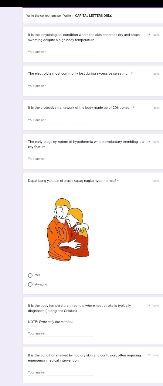 Write the correct answer. Write in CAPITAL LETTERS ONLY.
It is the physiological condition where the skin becomes dry and stops 1 point
sweating despite a high body temperature.
Your answer
The electrolyte most commonly lost during excessive sweating. * 1 point
Your answer
It is the protective framework of the body made up of 206 bones. * 1 point
Your answer
The early-stage symptom of hypothermia where involuntary trembling is a * 1 point
key feature.
Your answer
Dapat bang yakapin si crush kapag nagka-hypothermia? * 1 point
Yes!
Aww, no
It is the body temperature threshold where heat stroke is typically * 1 point
diagnosed (in degrees Celsius).
NOTE: Write only the number.
Your answer
It is the condition marked by hot, dry skin and confusion, often requiring 1 point
emergency medical intervention.
Your answer