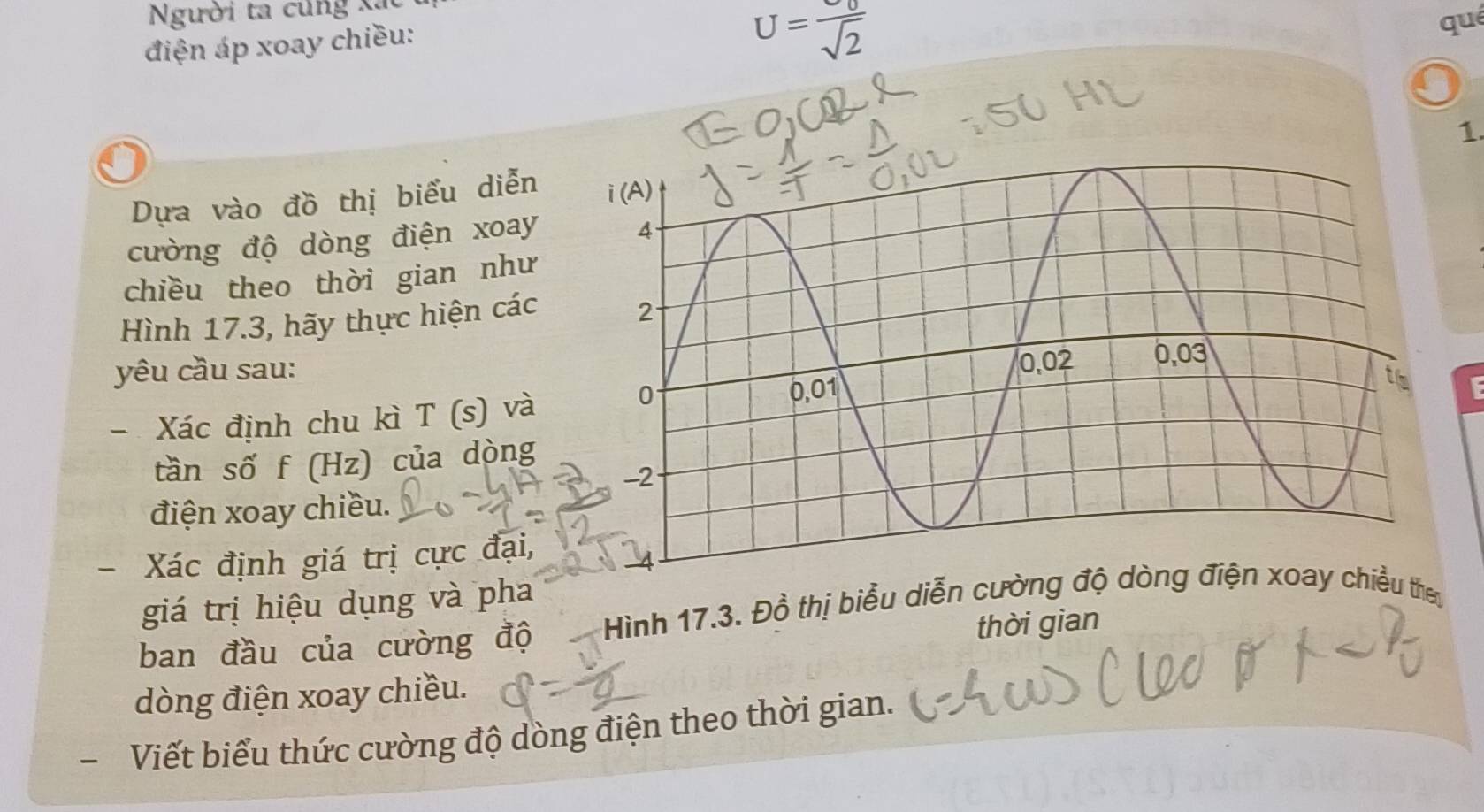 Người ta củng xã 
điện áp xoay chiều:
U=frac U_0sqrt(2)
qué 
1 
Dựa vào đồ thị biểu diễn 
cường độ dòng điện xoay 
chiều theo thời gian như 
Hình 17.3, hãy thực hiện các 
yêu cầu sau: 
- Xác định chu kì T(s) và 
tần số f (Hz) của dòng 
điện xoay chiều. 
Xác định giá trị cực đại, 
giá trị hiệu dụng và pha 
ban đầu của cường độ Hình 17.3. Đồ thị biểu diễn cường độiều they 
thời gian 
dòng điện xoay chiều. 
- Viết biểu thức cường độ dòng điện theo thời gian.