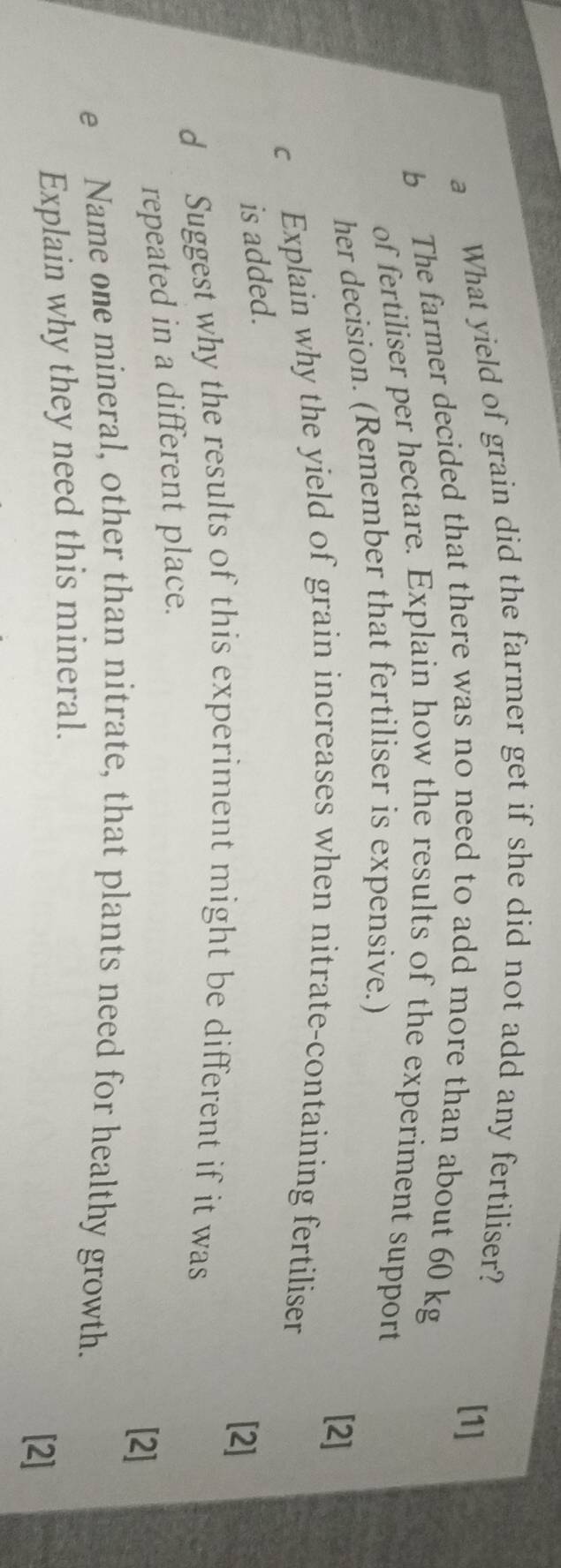 a What yield of grain did the farmer get if she did not add any fertiliser? 
[1] 
b The farmer decided that there was no need to add more than about 60 kg
of fertiliser per hectare. Explain how the results of the experiment support 
her decision. (Remember that fertiliser is expensive.) 
[2] 
c Explain why the yield of grain increases when nitrate-containing fertiliser 
is added. 
[2] 
d Suggest why the results of this experiment might be different if it was 
repeated in a different place. 
[2] 
e Name one mineral, other than nitrate, that plants need for healthy growth. 
Explain why they need this mineral. 
[2]