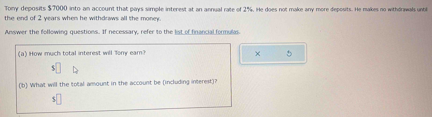 Tony deposits $7000 into an account that pays simple interest at an annual rate of 2%. He does not make any more deposits. He makes no withdrawals until 
the end of 2 years when he withdraws all the money. 
Answer the following questions. If necessary, refer to the list of financial formulas. 
(a) How much total interest will Tony earn? ×
$
(b) What will the total amount in the account be (including interest)?
$