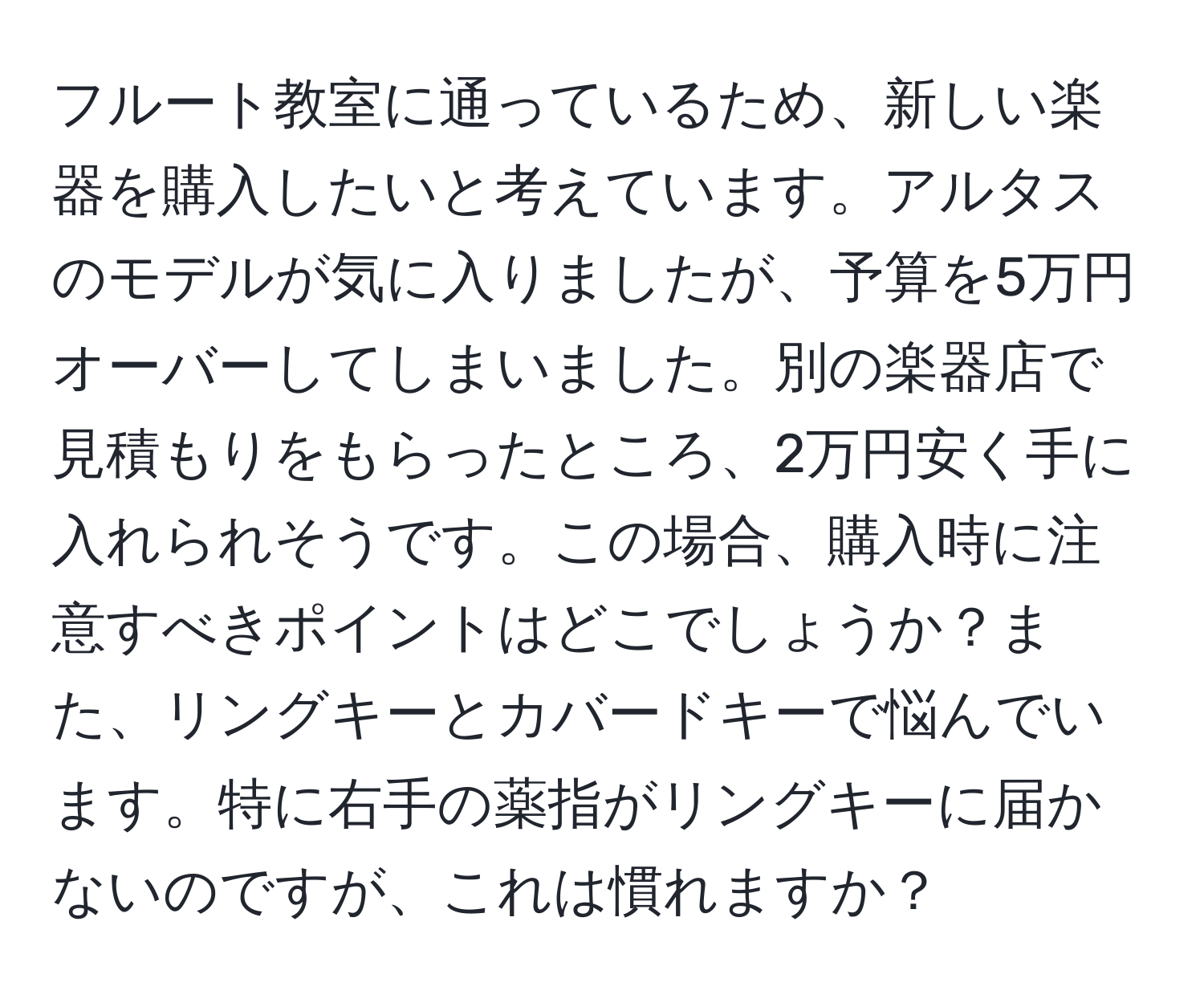 フルート教室に通っているため、新しい楽器を購入したいと考えています。アルタスのモデルが気に入りましたが、予算を5万円オーバーしてしまいました。別の楽器店で見積もりをもらったところ、2万円安く手に入れられそうです。この場合、購入時に注意すべきポイントはどこでしょうか？また、リングキーとカバードキーで悩んでいます。特に右手の薬指がリングキーに届かないのですが、これは慣れますか？