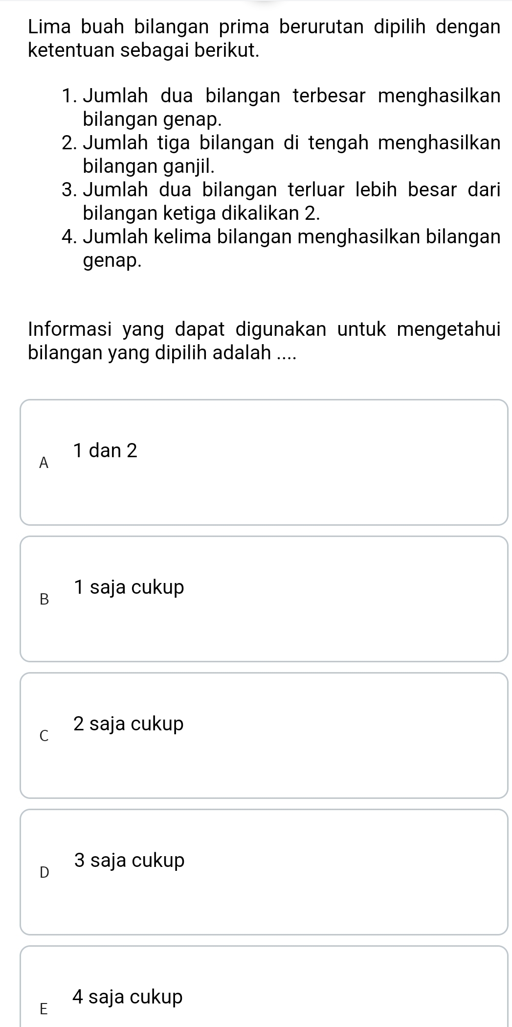 Lima buah bilangan prima berurutan dipilih dengan
ketentuan sebagai berikut.
1. Jumlah dua bilangan terbesar menghasilkan
bilangan genap.
2. Jumlah tiga bilangan di tengah menghasilkan
bilangan ganjil.
3. Jumlah dua bilangan terluar lebih besar dari
bilangan ketiga dikalikan 2.
4. Jumlah kelima bilangan menghasilkan bilangan
genap.
Informasi yang dapat digunakan untuk mengetahui
bilangan yang dipilih adalah ....
1 dan 2
A
B 1 saja cukup
C 2 saja cukup
D 3 saja cukup
E 4 saja cukup