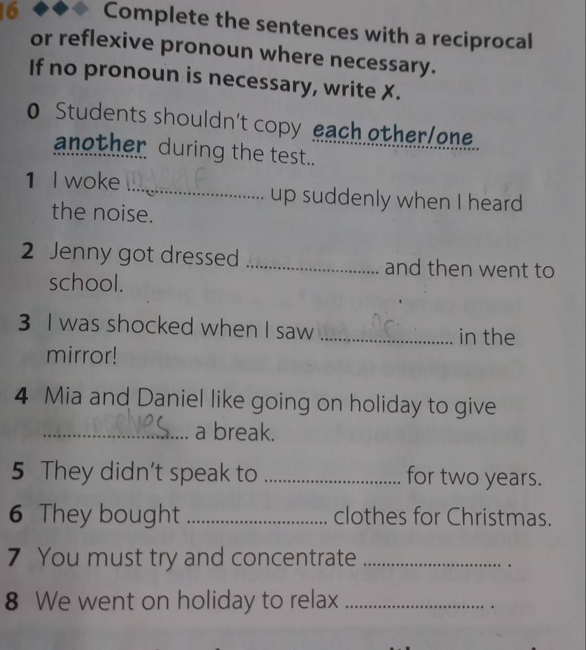 Complete the sentences with a reciprocal 
or reflexive pronoun where necessary. 
If no pronoun is necessary, write X. 
0 Students shouldn't copy each other/one. 
another during the test.. 
_ 
1 I woke 
up suddenly when I heard 
the noise. 
2 Jenny got dressed _and then went to 
school. 
3 I was shocked when I saw _in the 
mirror! 
4 Mia and Daniel like going on holiday to give 
_a break. 
5 They didn’t speak to _for two years. 
6 They bought _clothes for Christmas. 
7 You must try and concentrate_ 
. 
8 We went on holiday to relax_