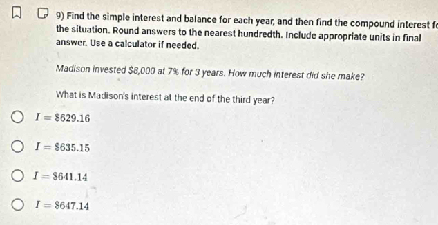 Find the simple interest and balance for each year, and then find the compound interest f
the situation. Round answers to the nearest hundredth. Include appropriate units in final
answer. Use a calculator if needed.
Madison invested $8,000 at 7% for 3 years. How much interest did she make?
What is Madison's interest at the end of the third year?
I=$629.16
I=$635.15
I=$641.14
I=$647.14