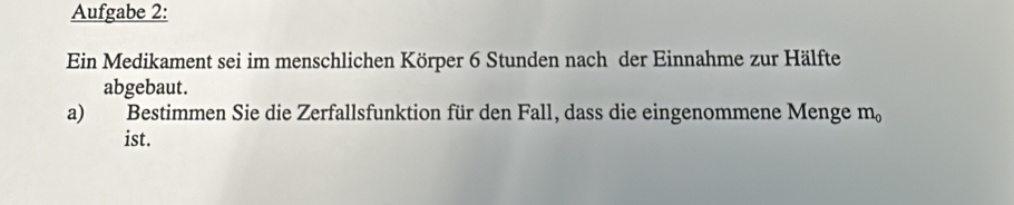 Aufgabe 2: 
Ein Medikament sei im menschlichen Körper 6 Stunden nach der Einnahme zur Hälfte 
abgebaut. 
a) Bestimmen Sie die Zerfallsfunktion für den Fall, dass die eingenommene Menge m_0
ist.