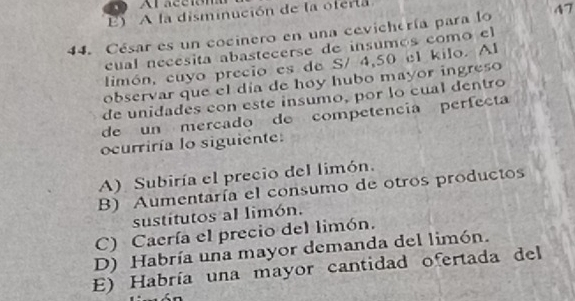 E) A la disminución de la oferta
44. César es un cocinero en una cevichería para lo 47
cual necésita abastecerse de insumos como el
limón, cuyo precio es de S/ 4, 50 el kilo. Al
observar que el día de hoy hubo mayor ingreso
de unidades con este insumo, por lo cual dentro
de un mercado de competencia perfecta
ocurriría lo siguiente:
A) Subiría el precio del limón.
B) Aumentaría el consumo de otros productos
sustitutos al limón.
C) Caería el precio del limón.
D) Habría una mayor demanda del limón.
E) Habría una mayor cantidad ofertada del