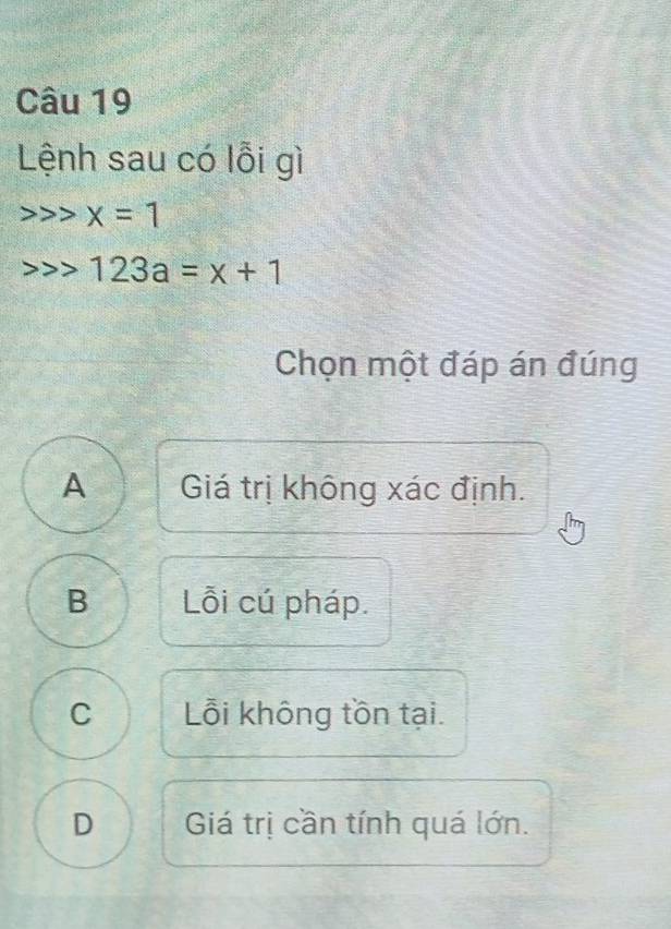 Lệnh sau có lỗi gì
> x=1
123a=x+1
Chọn một đáp án đúng
A Giá trị không xác định.
B Lỗi cú pháp.
C Lỗi không tồn tại.
D Giá trị cần tính quá lớn.