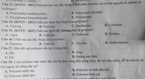 PolyButa -1, 3 -diene.
Câu 33. [KNTT - SBT] Polymer nào sau đây trong thành phần hoá học chỉ có hai nguyên tố carbon và
hydrogen?
A. Poly(methyl methacrylate). B. Poly(vinyl chloride).
C. Poly(phenol formaldehyde). D. Polystyrene.
Câu 34. [KNTT - SBT] Chất nào dưới đây thuộc loại polymer?
A. Glucose. B. Fructose. C. Saccharose. D. Cellulose.
Câu 35. [KNTT - SBT] Chất nào dưới đây không phải là polymer?
A. Lipid. B. Tinh bột. C. Cellulose. D. Protein.
Câu 36. Chất nào sau đây thuộc loại polymer?
A. Fructose. B. Tinh bột. C. Glycine. D. Methylamine.
Câu 37. Hầu hết các polymer tồn tại ở trạng thái
A. rắn, B. lỏng.
C. khí. D. không xác định.
Câu 38. Loại polymer nào dưới đây khi bị đun nóng đến nóng chảy thì trở nên mềm, dễ ăn khuôn và
khi nguội thì đóng rắn lại?
A. Polymer nhiệt rắn. B. Polymer có tính đàn hồi.
C. Polymer nhiệt dẻo. D. Polymer hình sợi.