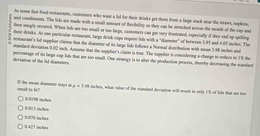 At some fast-food restaurants, customers who want a lid for their drinks get them from a large stack near the straws, napkins,
and condiments. The lids are made with a small amount of flexibility so they can be stretched across the mouth of the cup and
5 then snugly secured. When lids are too small or too large, customers can get very frustrated, especially if they end up spilling
` their drinks. At one particular restaurant, large drink cups require lids with a “diameter” of between 3.95 and 4.05 inches. The
restaurant’s lid supplier claims that the diameter of its large lids follows a Normal distribution with mean 3.98 inches and
standard deviation 0.02 inch. Assume that the supplier’s claim is true. The supplier is considering a change to reduce to 1% the
percentage of its large cup lids that are too small. One strategy is to alter the production process, thereby decreasing the standard
deviation of the lid diameters.
If the mean diameter stays at mu =3.98 inches, what value of the standard deviation will result in only 1% of lids that are too
small to fit?
0.0198 inches
0.013 inches
0.070 inches
0.427 inches