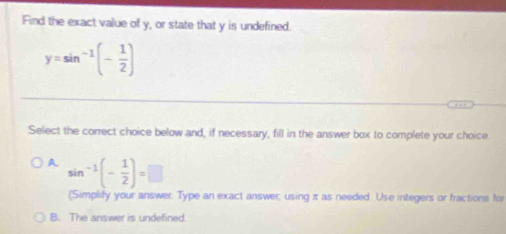 Find the exact value of y, or state that y is undefined.
y=sin^(-1)(- 1/2 )
Select the correct choice below and, if necessary, fill in the answer box to complete your choice.
A sin^(-1)(- 1/2 )=□
(Simplify your answer. Type an exact answer, using π as needed. Use integers or fractions for
B. The answer is undefined.