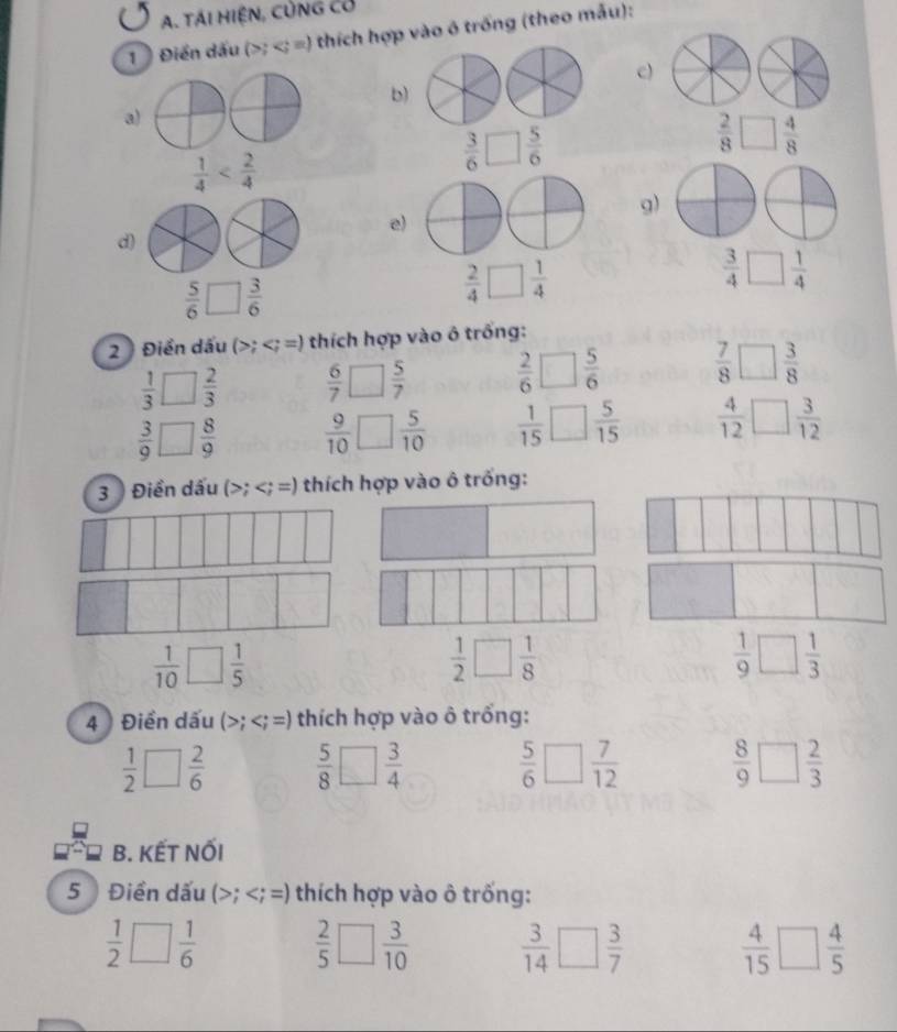 TÁI HIệN, CủNG Có
1  Điển dấu (>; ) thích hợp vào ô trống (theo mẫu):
c)
b)
a
 1/4 
 3/6 □  5/6 
 2/8 □  4/8 
g)
e
d)
 3/4 □  1/4 
 5/6 □  3/6 
 2/4 □  1/4 
2  Điển dấu (>; =) *  thích hợp vào ô trống:
 1/3 □  2/3   6/7 □  5/7   2/6 □  5/6   7/8 □  3/8 
 3/9 □  8/9   9/10 □  5/10   1/15 □  5/15   4/12 □  3/12 
3 ) Điền dấu (>;
 1/10 □  1/5 
 1/2 □  1/8 
 1/9 □  1/3 
4 Điền dấu (>; thích hợp vào ô trống:
 1/2 □  2/6   5/8 □  3/4   5/6 □  7/12   8/9 □  2/3 
B. KẾT NỐI
5 Điền dấu (>;; =) thích hợp vào ô trống:
 1/2 □  1/6   2/5 □  3/10   3/14 □  3/7   4/15 □  4/5 