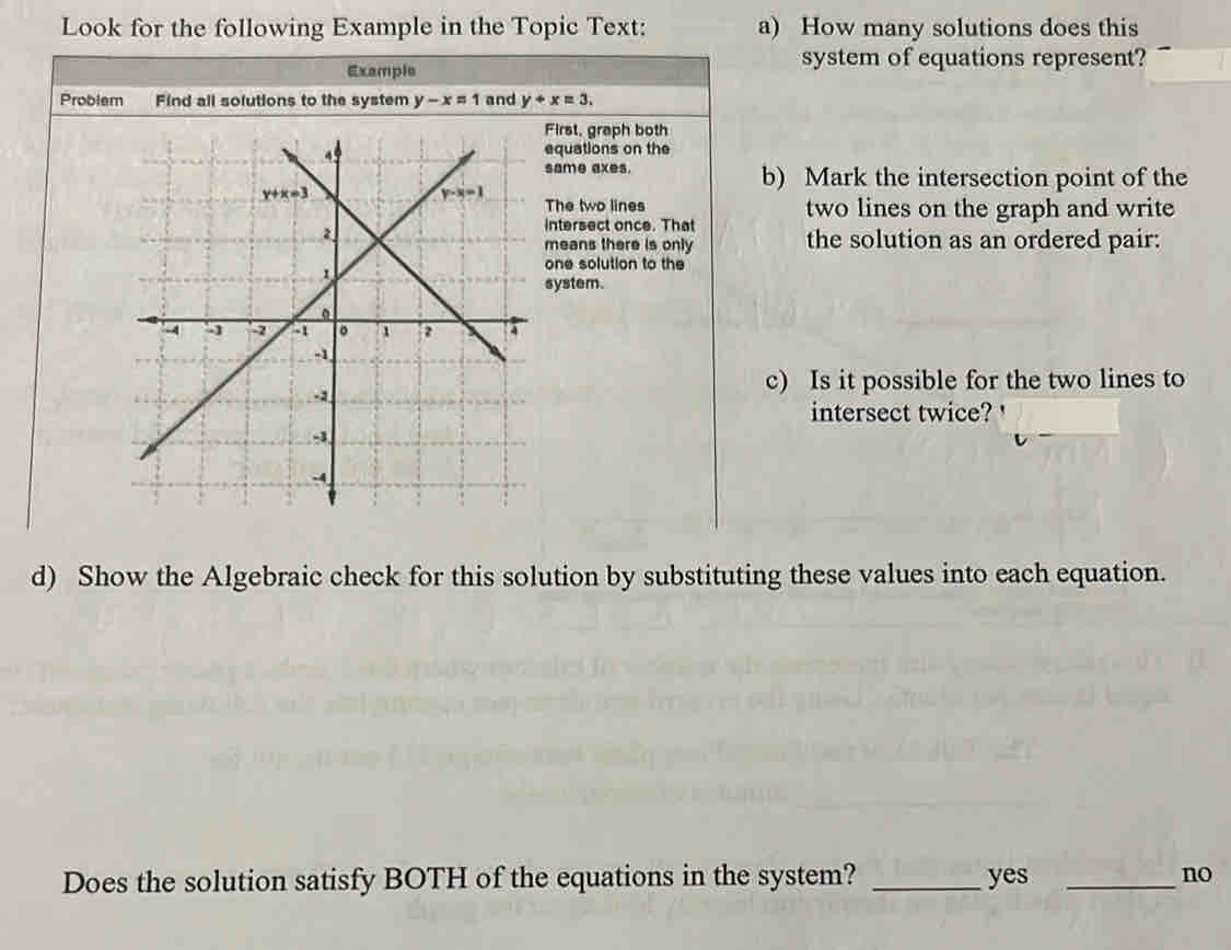 Look for the following Example in the Topic Text: a) How many solutions does this
Example
system of equations represent?
Problem Find all solutions to the system y-x=1 and y+x=3.
First, graph both
equations on the
same axes. b) Mark the intersection point of the
The two lines two lines on the graph and write
intersect once. That
means there is only the solution as an ordered pair:
one solution to the
system.
c) Is it possible for the two lines to
intersect twice?
d) Show the Algebraic check for this solution by substituting these values into each equation.
Does the solution satisfy BOTH of the equations in the system? _yes _no