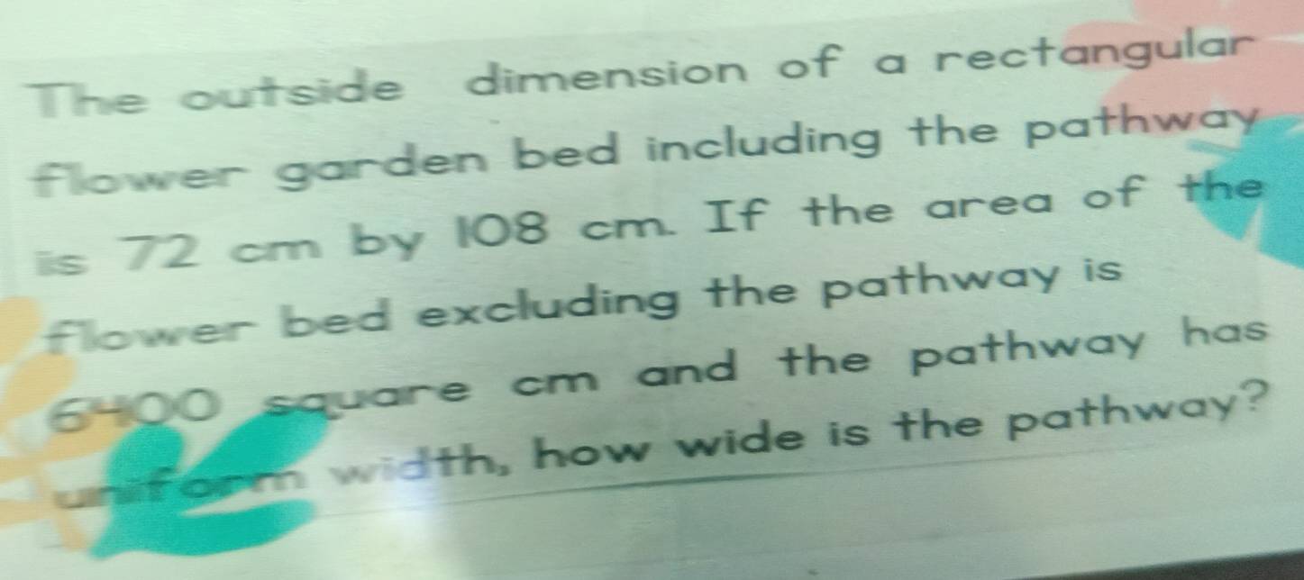 The outside dimension of a rectangular 
flower garden bed including the pathway . 
iis 72 cm by 108 cm. If the area of the 
flower bed excluding the pathway is .
6-00 square cm and the pathway has. 
form width, how wide is the pathway?