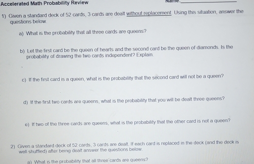 Accelerated Math Probability Review Name_ 
1) Given a standard deck of 52 cards, 3 cards are dealt without replacement. Using this situation, answer the 
questions below. 
a) What is the probability that all three cards are queens? 
b) Let the first card be the queen of hearts and the second card be the queen of diamonds. Is the 
probability of drawing the two cards independent? Explain. 
c) If the first card is a queen, what is the probability that the second card will not be a queen? 
d) If the first two cards are queens, what is the probability that you will be dealt three queens? 
e) If two of the three cards are queens, what is the probability that the other card is not a queen? 
2) Given a standard deck of 52 cards, 3 cards are dealt. If each card is replaced in the deck (and the deck is 
well shuffled) after being dealt answer the questions below. 
a) What is the probability that all three cards are queens?