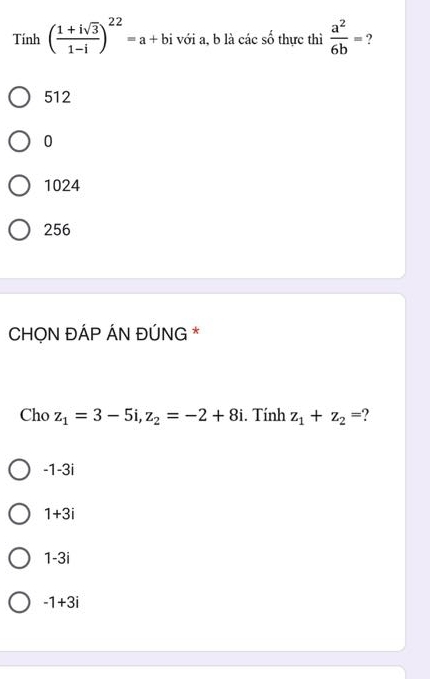 Tinh( (1+isqrt(3))/1-i )^22=a+bi với a, b là các số thực thì  a^2/6b = ?
512
0
1024
256
CHỌN ĐÁP ÁN ĐÚNG *
Cho z_1=3-5i, z_2=-2+8i. Tính z_1+z_2= ?
-1-3i
1+3i
1-3i
-1+3i