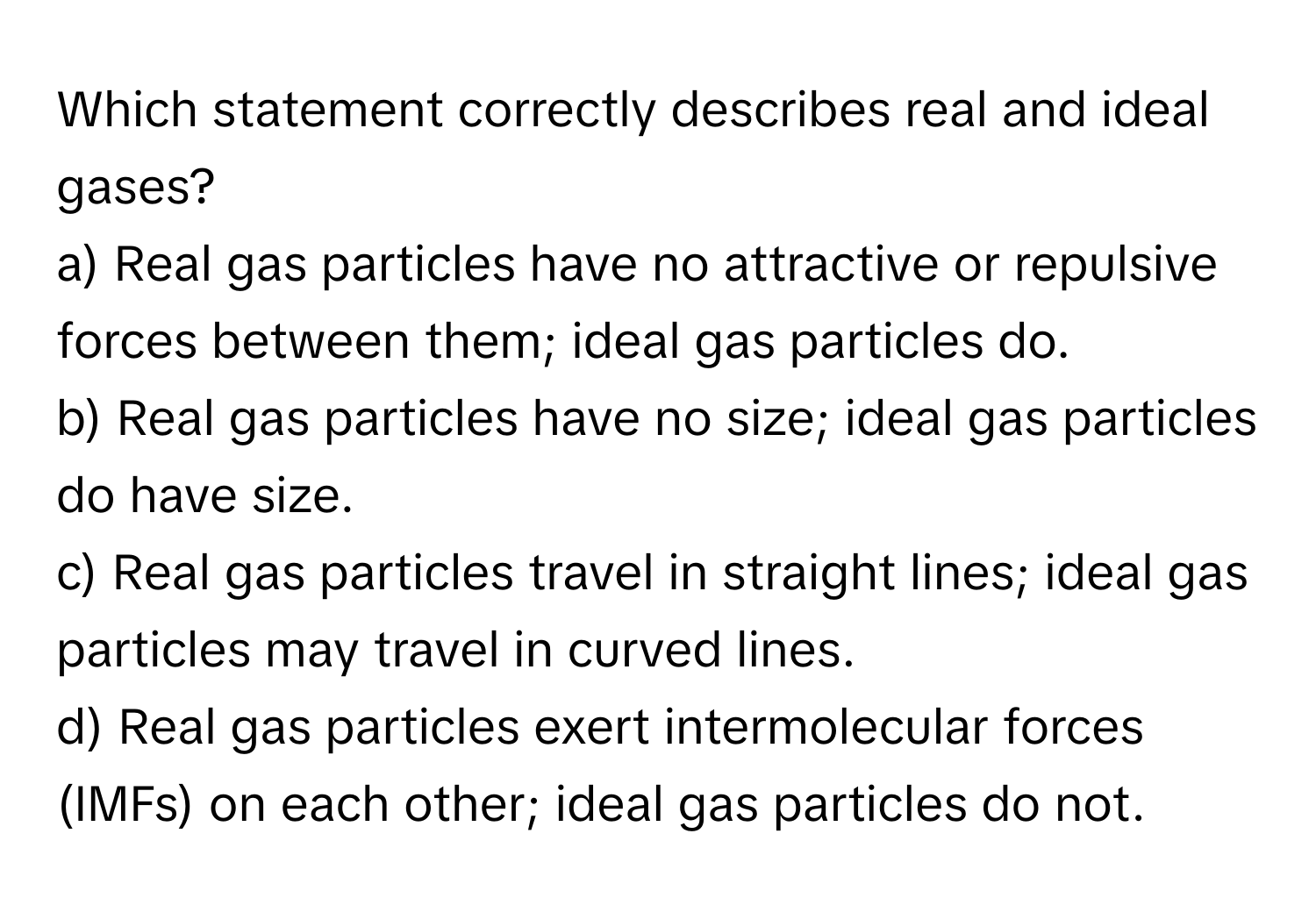 Which statement correctly describes real and ideal gases?

a) Real gas particles have no attractive or repulsive forces between them; ideal gas particles do.
b) Real gas particles have no size; ideal gas particles do have size.
c) Real gas particles travel in straight lines; ideal gas particles may travel in curved lines.
d) Real gas particles exert intermolecular forces (IMFs) on each other; ideal gas particles do not.