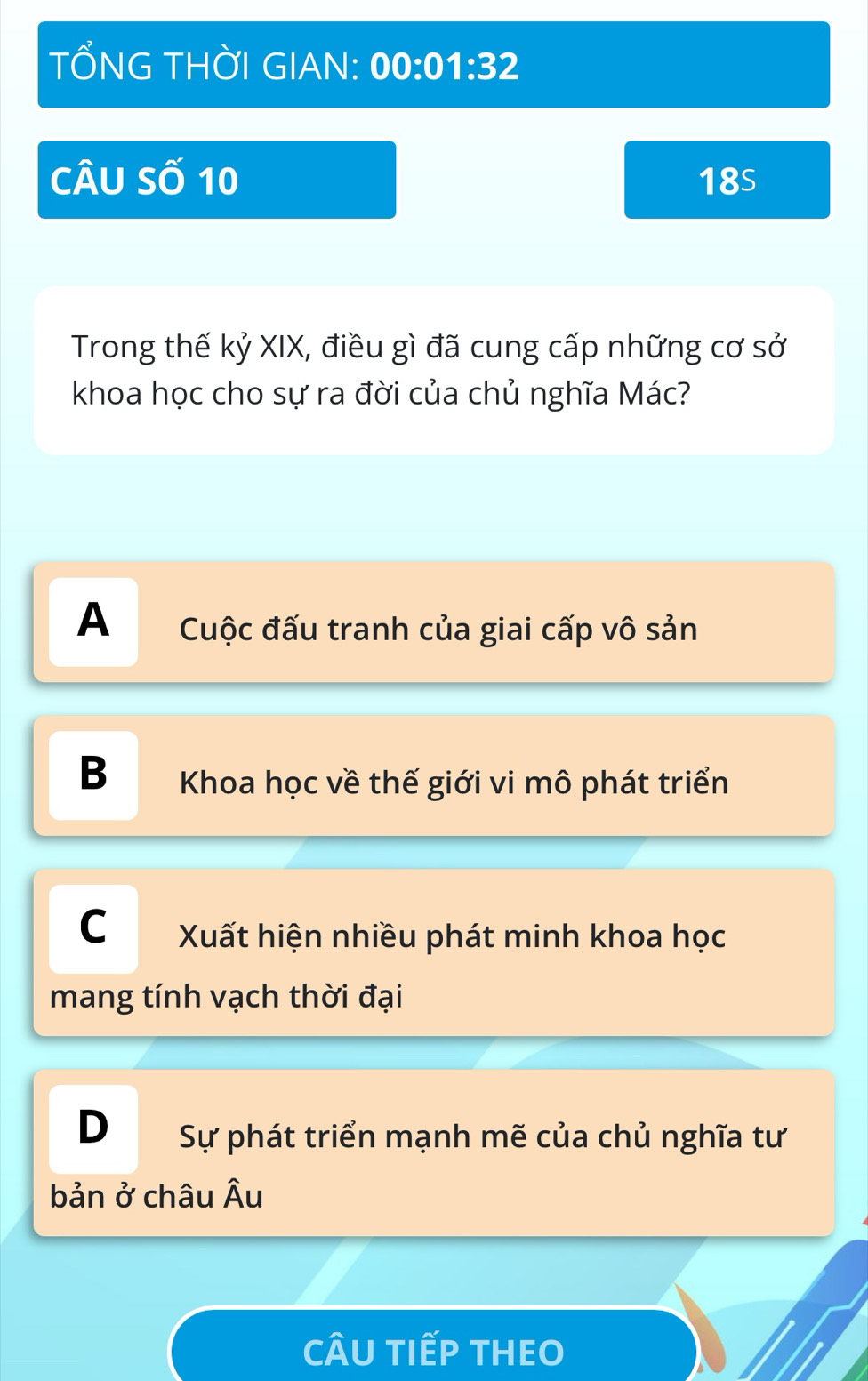 TỐNG THỜI GIAN: 00:01:32 
Câu Số 10 18s
Trong thế kỷ XIX, điều gì đã cung cấp những cơ sở
khoa học cho sự ra đời của chủ nghĩa Mác?
A Cuộc đấu tranh của giai cấp vô sản
B Khoa học về thế giới vi mô phát triển
C Xuất hiện nhiều phát minh khoa học
mang tính vạch thời đại
D Sự phát triển mạnh mẽ của chủ nghĩa tư
bản ở châu Âu
CÂU TIếP THEO