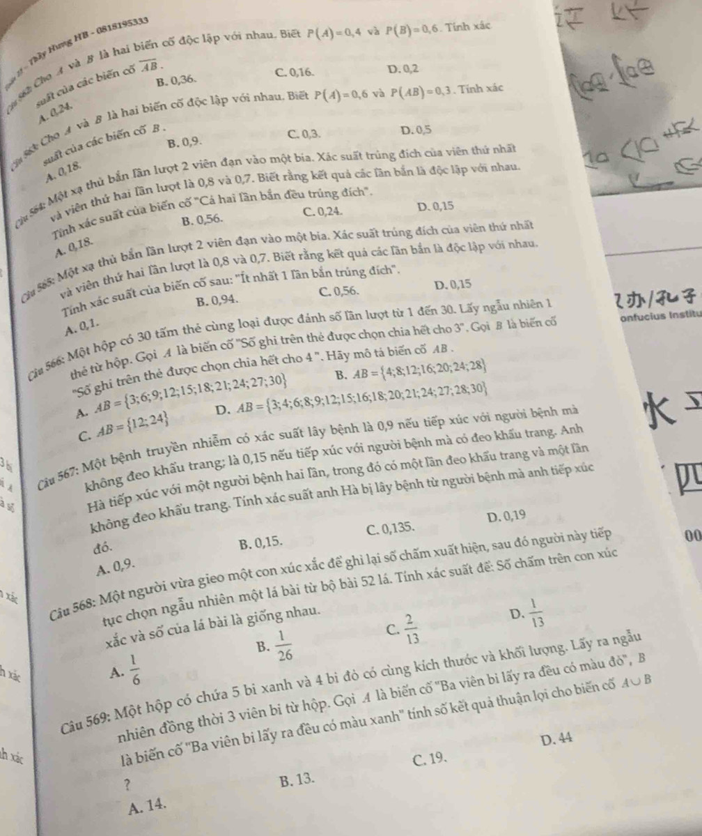 cố độc lập với nhau. Biết P(A)=0,4 và P(B)=0,6. Tính xác
* à 1 - Thầy Hưng HB - 081819533
C. 0,16. D. 0,2
C  6 2 Cho A và B là ha
B. 0,36.
suất của các biến cổ overline AB.
CaMi Cho A và B là hai biến cố độc lập với nhau, Biết P(A)=0,6 và P(AB)=0,3. Tính xác lg le
A. 0,24.
C. 0,3. D. 0,5
B. 0,9.
cuất của các biến cố B .
* Ça
A. 0,18.
G
564: Một xạ thủ bắn lần lượt 2 viên đạn vào một bia. Xác suất trùng đích của viên thứ nhất
và viên thứ hai lần lượt là 0,8 và 0,7. Biết rằng kết quả các lần bắn là độc lập với nhau.
Tỉnh xác suất của biến cố "Cá hai lần bắn đều trúng đích".
B. 0,56. C. 0,24. D. 0,15
A. 0,18.
Cu $65: Một xạ thủ bắn lần lượt 2 viên đạn vào một bia. Xác suất trúng đích của viên thứ nhất
và viên thứ hai lần lượt là 0,8 và 0,7. Biết rằng kết quả các lần bắn là độc lập với nhau.
Tính xác suất của biến cố sau: 'Ít nhất 1 lần bắn trúng đích'.
B. 0,94. C. 0,56. D. 0,15
A. 0,1.
Ci 566: Một hộp có 30 tấm thẻ cùng loại được đánh số lần lượt từ 1 đến 30. Lấy ngẫu nhiên 1 2/
thẻ từ hộp. Gọi M là biến cố ''Số ghi trên thẻ được chọn chia hết cho 3^n ,Gọi B là biến cố onfucius Institu
'Số ghi trên thẻ được chọn chia hết cho 4'' *  Hãy mô tả biến cố AB .
A. AB= 3;6;9;12;15;18;21;24;27;30
B. AB= 4;8;12;16;20;24;28
C. AB= 12;24 D. AB= 3;4;6;8;9;12;15;16;18;20;21;24;27;28;30
À À  Cầu 567: Một bệnh truyền nhiễm có xác suất lây bệnh là 0,9 nếu tiếp xúc với người bệnh mà
không đeo khẩu trang; là 0,15 nếu tiếp xúc với người bệnh mà có đeo khấu trang. Anh
3hị
a s Hà tiếp xúc với một người bệnh hai lần, trong đó có một lần đeo khẩu trang và một lần
không đeo khẩu trang. Tính xác suất anh Hà bị lây bệnh từ người bệnh mà anh tiếp xúc
đó.
B. 0,15. C. 0,135. D. 0,19
A. 0,9.
Cầu 568: Một người vừa gieo một con xúc xắc để ghi lại số chấm xuất hiện, sau đó người này tiếp
00
tục chọn ngẫu nhiên một lá bài từ bộ bài 52 lá. Tính xác suất đế: Số chấm trên con xúc
1 xác
xắc và số của lá bài là giống nhau.
D.  1/13 
B.  1/26 
 2/13 
C.
h xác
A.  1/6 
Cu 569: Một hộp có chứa 5 bi xanh và 4 bi đỏ có cùng kích thước và khối lượng. Lấy ra ngẫu
nhiên đồng thời 3 viên bi từ hộp. Gọi .4 là biến cố ''Ba viên bi lấy ra đều có màu đỏ'', B
là biến cố ''Ba viên bi lấy ra đều có màu xanh'' tính số kết quả thuận lọi cho biến cố A∪ B
D. 44
lh xác C. 19.
B. 13.
A. 14.