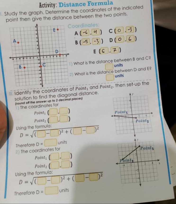 Activity: Distance Formula
Study the graph. Determine the coordinates of the indicated
point then give the distance between the two points.
oordinates:
A(-,4) A
C : (0 -3 )
B(-5,-3) D (o.
E (C ,7)   
) What is the distance between B and C?
□
units
) What is the distance between D and E?
units
. Identify the coordinates of . Poin t_1 and Poin t_2 , then set-up the
solution to find the diagonal distance.
(round off the answer up to 2 decimal places) 
1) The coordinates for
Poir t_1 (□ ,□ )
Poir t_2(□ ,□ )
Using the formula:
D=sqrt((□ -□ )^2)+(□ -□ )^2
Therefore D=□ units
2) The coordinates for
Poin t_1(□ ,□ )
Point_2(□ ,□ )
Using the formula:
D=sqrt((□ -□ )^2)+(□ -□ )^2
Therefore D=□ units