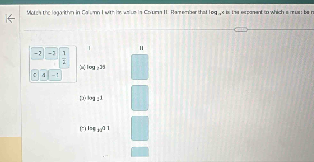 Match the logarithm in Column I with its value in Column II. Remember that log _ax is the exponent to which a must be ra
|
Ⅱ
-2 -3  1/2 
(a) log _216
0 4 -1
(b) log _31
(c) log _100.1