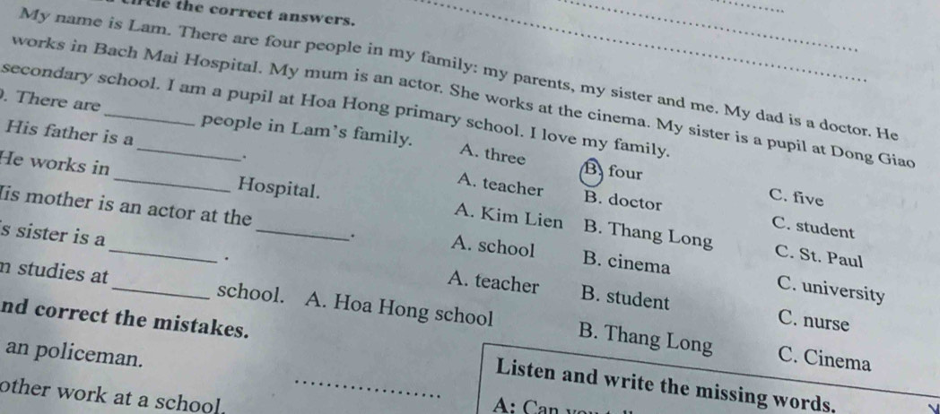 fee the correct answers._
__
My name is Lam. There are four people in my family: my parents, my sister and me. My dad is a doctor. He
works in Bach Mai Hospital. My mum is an actor. She works at the cinema. My sister is a pupil at Dong Giac
secondary school. I am a pupil at Hoa Hong primary school. I love my family.
. There are_ people in Lam’s family.
His father is a
A. three
B four
He works in _Hospital.
. B. doctor
C. five
A. teacher C. student
Iis mother is an actor at the A. school B. cinema
s sister is a _.
A. Kim Lien B. Thang Long C. St. Paul
.
C. university
A. teacher B. student C. nurse
n studies at _school. A. Hoa Hong school B. Thang Long
an policeman.
nd correct the mistakes. _Listen and write the missing words.
C. Cinema
other work at a school.