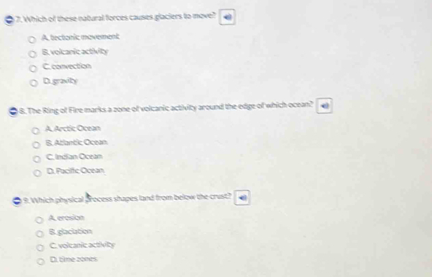 Which of these natural forces causes glaciers to move?
A. tectonic movement
B. volcanic activity
C. convection
Digravity
4 8. The Ring of Fire marks a zone of volcanic activity around the edge of which ocean?
A. Arctic Ocean
B.Atlantic Ocean
C. Indian Ocean
D. Faciffic Ocean
9. Which physical process shapes land from below the crust?
A erosion
B.glaciation
C. voleanic activity
Di, time 2ones