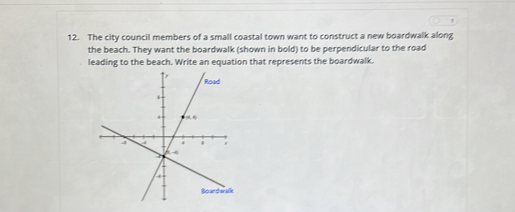 1
12. The city council members of a small coastal town want to construct a new boardwalk along
the beach. They want the boardwalk (shown in bold) to be perpendicular to the road
leading to the beach. Write an equation that represents the boardwalk.