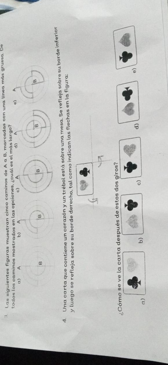 Las siguientes figuras muestran cinco caminos de A a B, marcadas con una línea más gruesa. De
todos los caminos mostrados en las opciones, ¿cuál es el más largo?
α) A 
B
4. Una carta que contiene un corazón y un trébol está sobre una mesa. Se refleja sobre su borde inferior
y luego se refleja sobre su borde derecho, tal como indican las flechas en la figura:
¿Cómo se ve la carta después de estos dos giros?
d)
e)
a)
b)
c)