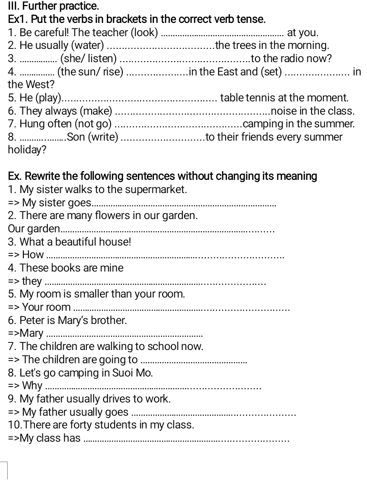 Further practice. 
Ex1. Put the verbs in brackets in the correct verb tense. 
1. Be careful! The teacher (look) _at you. 
2. He usually (water) _the trees in the morning. 
3._ (she/ listen) _to the radio now? 
4. _(the sun/ rise)_ in the East and (set) _in 
the West? 
5. He (play)_ table tennis at the moment. 
6. They always (make) _noise in the class. 
7. Hung often (not go) _camping in the summer. 
8. _Son (write) _to their friends every summer 
holiday? 
Ex. Rewrite the following sentences without changing its meaning 
1. My sister walks to the supermarket. 
=> My sister goes_ 
2. There are many flowers in our garden. 
Our garden_ 
3. What a beautiful house! 
=> How_ 
4. These books are mine 
=> they_ 
5. My room is smaller than your room. 
=> Your room_ 
6. Peter is Mary's brother.
=>M ary_ 
7. The children are walking to school now. 
=> The children are going to_ 
8. Let's go camping in Suoi Mo. 
=> Why_ 
9. My father usually drives to work. 
=> My father usually goes_ 
10.There are forty students in my class. 
> My class has_