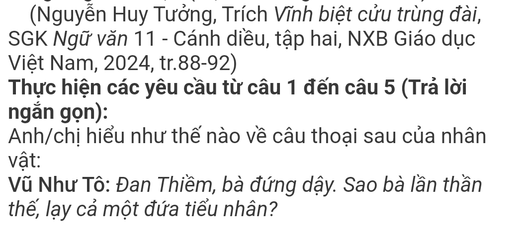 (Nguyễn Huy Tưởng, Trích Vĩnh biệt cửu trùng đài, 
SGK Ngữ văn 11 - Cánh diều, tập hai, NXB Giáo dục 
Việt Nam, 2024, tr. 88-92) 
Thực hiện các yêu cầu từ câu 1 đến câu 5 (Trả lời 
ngắn gọn): 
Anh/chị hiểu như thế nào về câu thoại sau của nhân 
vật: 
Vũ Như Tô: Đan Thiềm, bà đứng dậy. Sao bà lần thần 
thế, lạy cả một đứa tiểu nhân?