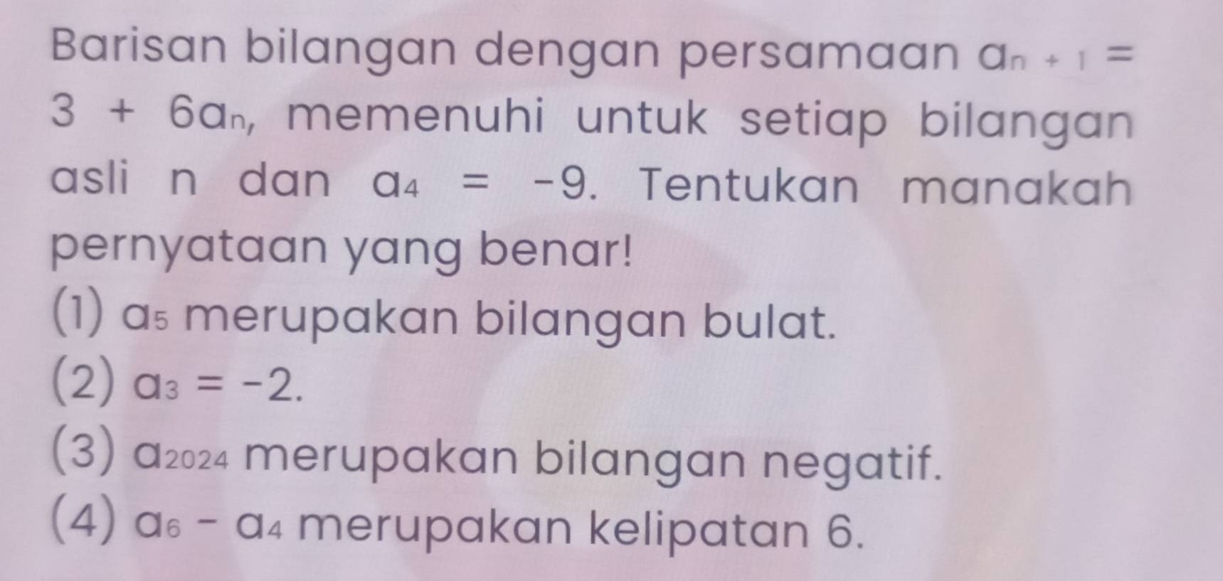 Barisan bilangan dengan persamaan a_n+1=
3+6a_n , memenuhi untuk setiap bilangan 
asli n dan a_4=-9. Tentukan manakah 
pernyataan yang benar! 
(1) as merupakan bilangan bulat. 
(2) a_3=-2. 
(3) a₂₀24 merupakan bilangan negatif. 
(4) a_6. - a_4 a merupakan kelipatan 6.