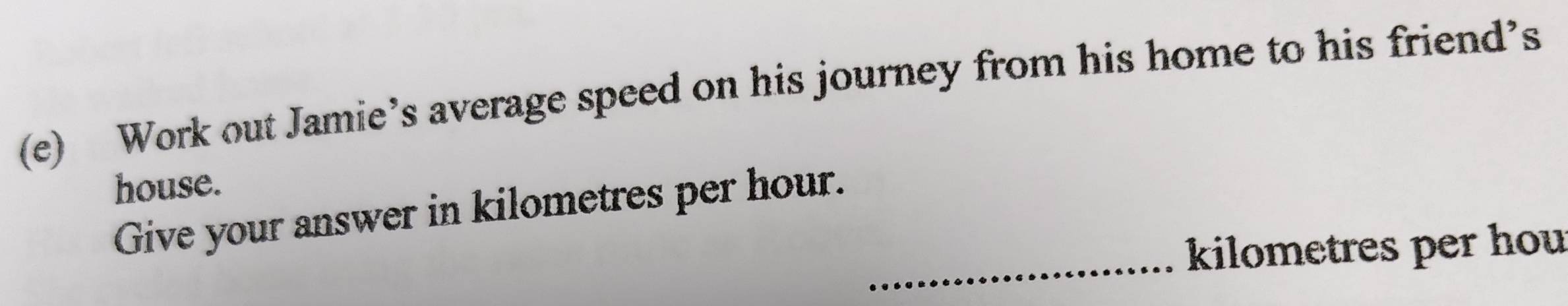 Work out Jamie’s average speed on his journey from his home to his friend’s 
house. 
_ 
Give your answer in kilometres per hour.
kilometres per hou