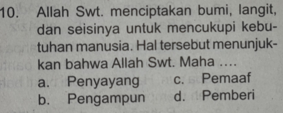 Allah Swt. menciptakan bumi, langit,
dan seisinya untuk mencukupi kebu-
tuhan manusia. Hal tersebut menunjuk-
kan bahwa Allah Swt. Maha …..
a. Penyayang c. Pemaaf
b. Pengampun d. Pemberi