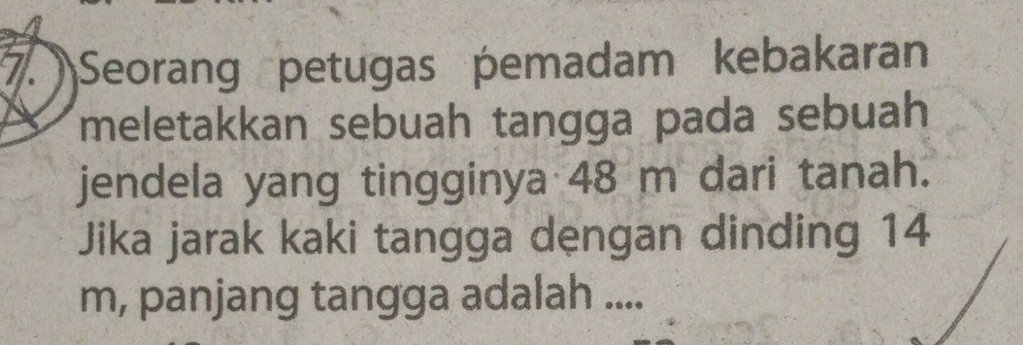 Seorang petugas pemadam kebakaran 
meletakkan sebuah tangga pada sebuah 
jendela yang tingginya 48 m dari tanah. 
Jika jarak kaki tangga dengan dinding 14
m, panjang tangga adalah ....