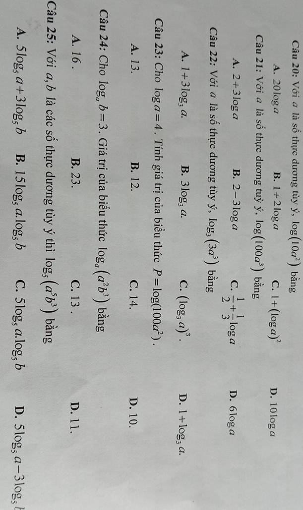 Với a là số thực dương tùy ý, log (10a^2) bằng
A. 20 log a B. 1+2log a C. 1+(log a)^2 D. 10log a
Câu 21: Với a là số thực dương tuỳ y, log (100a^3) bằng
A. 2+3log a B. 2-3log a C.  1/2 + 1/3 log a D. 6log a
Câu 22: Với a là số thực dương tùy ý, log _3(3a^3) bằng
A. 1+3log _3a. B. 3log _3a. C. (log _3a)^3. D. 1+log _3a. 
Câu 23: Cho log a=4. Tính giá trị của biểu thức P=log (100a^2).
A. 13. B. 12. C. 14. D. 10.
Câu 24: Cho log _ab=3. Giá trị của biểu thức log _a(a^2b^3) bǎng
A. 16. B. 23. C. 13. D. 11.
Câu 25: Với a, b là các số thực dương tùy ý thì log _5(a^5b^3) bằng
A. 5log _5a+3log _5b B. 15log _5a.log _5b C. 5log _5a log _5b D. 5log _5a-3log _5b