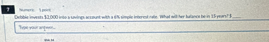 Numeric 1 point 
Debbie invests $2,000 into a savings account with a 6% simple interest rate. What will her balance be in 15 years? $ _ 
Type your antwer..
854 34