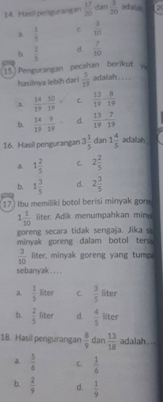 Hasil pengurangan  17/20  dan  3/20  adalah 20
a.  1/5 
C.  3/10 
b.  2/5 
d.  7/10 
15. Pengurangan pecahan berikut y
hasilnya lebih dari  5/19  adalah . . . .
a.  14/19 - 10/19  C.  13/19 - 8/19 
b.  14/19 - 9/19  d.  13/19 - 7/19 
16. Hasil pengurangan 3 1/5  dan 1 4/5  adalah.
a. 1 2/5 
C. 2 2/5 
d.
b. 1 3/5  2 3/5 
136
17. Ibu memiliki botol berisi minyak gore
1 1/10  liter. Adik menumpahkan miny
goreng secara tidak sengaja. Jika si
minyak goreng dalam botol tersi
 3/10  liter, minyak goreng yang tump
sebanyak . . . .
a.  1/5  liter C.  3/5  liter
b.  2/5  liter d.  4/5  liter
18. Hasil pengurangan  8/9  dan  13/18  adalah . ..
a.  5/6 
C.  1/6 
b.  2/9 
d.  1/9 