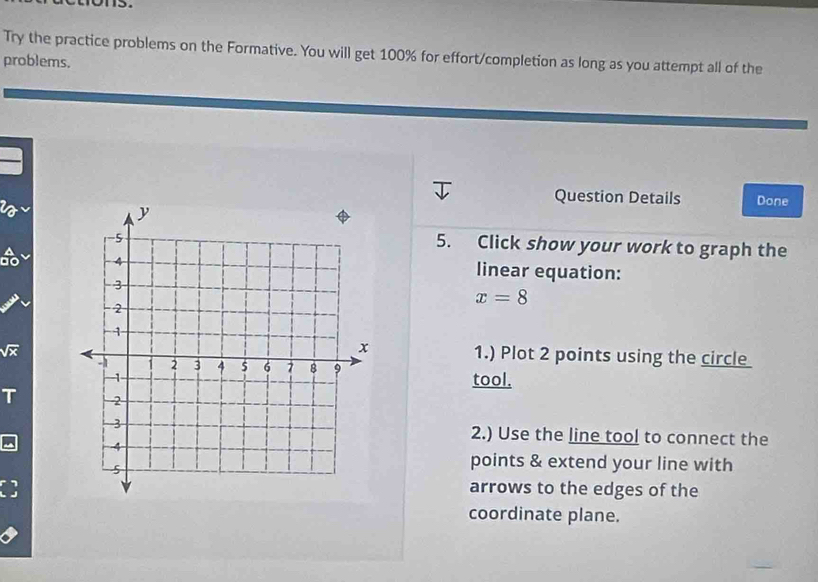 Try the practice problems on the Formative. You will get 100% for effort/completion as long as you attempt all of the 
problems. 
2 
Question Details Done 
5. Click show your work to graph the 
do linear equation:
x=8
sqrt(x)
1.) Plot 2 points using the circle 
tool. 
T 
2.) Use the line tool to connect the 
points & extend your line with 
arrows to the edges of the 
coordinate plane.