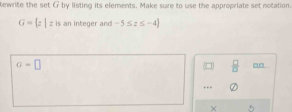 Rewrite the set G by listing its elements. Make sure to use the appropriate set notation.
G= z|z is an integer and -5≤ z≤ -4
 □ /□  
G=□ □,□,…
.
× 6