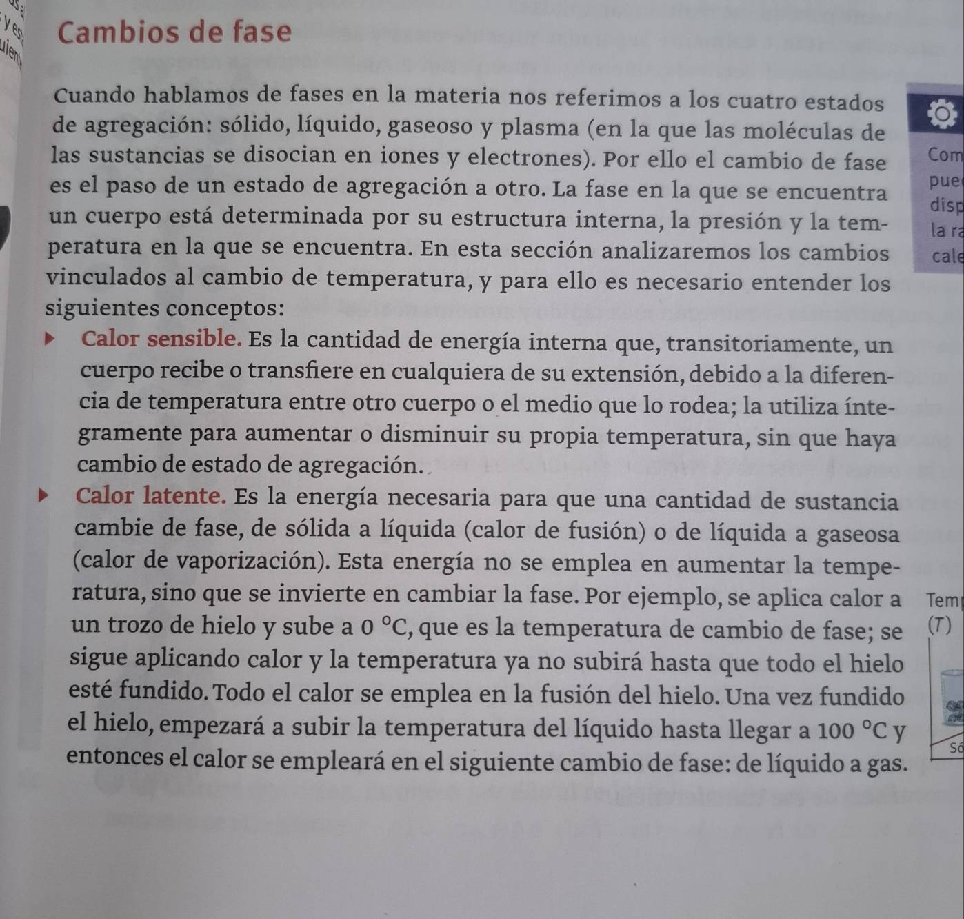 USa
yes Cambios de fase
uien
Cuando hablamos de fases en la materia nos referimos a los cuatro estados
de agregación: sólido, líquido, gaseoso y plasma (en la que las moléculas de
las sustancias se disocian en iones y electrones). Por ello el cambio de fase Com
pue
es el paso de un estado de agregación a otro. La fase en la que se encuentra disp
un cuerpo está determinada por su estructura interna, la presión y la tem- la ra
peratura en la que se encuentra. En esta sección analizaremos los cambios cale
vinculados al cambio de temperatura, y para ello es necesario entender los
siguientes conceptos:
Calor sensible. Es la cantidad de energía interna que, transitoriamente, un
cuerpo recibe o transfiere en cualquiera de su extensión, debido a la diferen-
cia de temperatura entre otro cuerpo o el medio que lo rodea; la utiliza ínte-
gramente para aumentar o disminuir su propia temperatura, sin que haya
cambio de estado de agregación.
Calor latente. Es la energía necesaria para que una cantidad de sustancia
cambie de fase, de sólida a líquida (calor de fusión) o de líquida a gaseosa
(calor de vaporización). Esta energía no se emplea en aumentar la tempe-
ratura, sino que se invierte en cambiar la fase. Por ejemplo, se aplica calor a Tem
un trozo de hielo y sube a 0°C , que es la temperatura de cambio de fase; se (T)
sigue aplicando calor y la temperatura ya no subirá hasta que todo el hielo
esté fundido. Todo el calor se emplea en la fusión del hielo. Una vez fundido
el hielo, empezará a subir la temperatura del líquido hasta llegar a 100°C y
Số
entonces el calor se empleará en el siguiente cambio de fase: de líquido a gas.