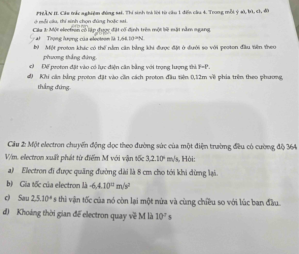 PHÀN II. Câu trắc nghiệm đúng sai. Thí sinh trả lời từ câu 1 đến câu 4. Trong mỗi ý a), b), c), d) 
ở mỗi câu, thí sinh chọn đúng hoặc sai. 

Câu 1: Một electron cô lập được đặt cố định trên một bề mặt nằm ngang 
a) Trọng lượng của electron là 1,64.10^(-26)N. 
b) Một proton khác có thể nằm cân bằng khi được đặt ở dưới so với proton đầu tiên theo 
phương thẳng đứng. 
c) Để proton đặt vào có lực điện cân bằng với trọng lượng thì F=P. 
d) Khi cân bằng proton đặt vào cần cách proton đầu tiên 0,12m về phía trên theo phương 
thẳng đứng. 
Câu 2: Một electron chuyển động dọc theo đường sức của một điện trường đều có cường độ 364
V/m. electron xuất phát từ điểm M với vận tốc 3, 2.10^6m/s , Hỏi: 
a) Electron đi được quãng đường dài là 8 cm cho tới khi dừng lại. 
b) Gia tốc của electron là -6, 4.10^(12)m/s^2
c) Sau 2,5.10^(-8)s thì vận tốc của nó còn lại một nửa và cùng chiều so với lúc ban đầu. 
d) Khoáng thời gian để electron quay về M là 10^(-7)s