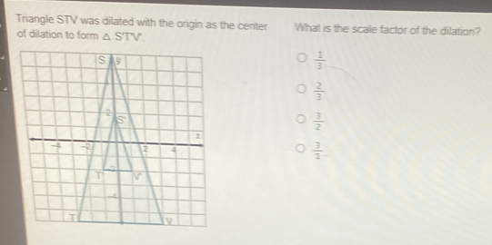 Triangle STV was dilated with the origin as the center What is the scale factor of the dilation?
of dilation to form △ STV
 1/3 
 2/3 
 3/2 
 3/2 