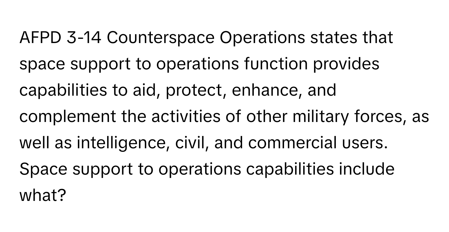 AFPD 3-14 Counterspace Operations states that space support to operations function provides capabilities to aid, protect, enhance, and complement the activities of other military forces, as well as intelligence, civil, and commercial users. Space support to operations capabilities include what?