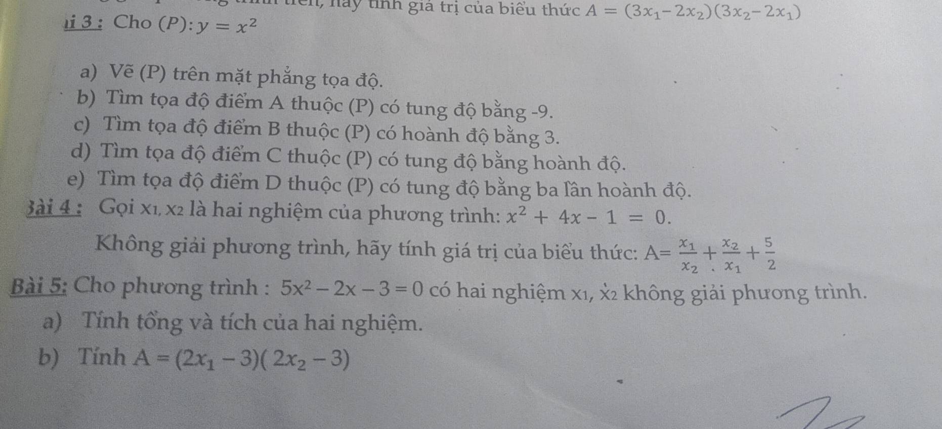 lên, này tỉnh gia trị của biểu thức A=(3x_1-2x_2)(3x_2-2x_1)
3 : Cho (P):y=x^2
a) Vẽ (P) trên mặt phẳng tọa độ. 
b) Tìm tọa độ điểm A thuộc (P) có tung độ bằng -9. 
c) Tìm tọa độ điểm B thuộc (P) có hoành độ bằng 3. 
d) Tìm tọa độ điểm C thuộc (P) có tung độ bằng hoành độ. 
e) Tìm tọa độ điểm D thuộc (P) có tung độ bằng ba lần hoành độ. 
ài 4 : Gọi xỉ x2 là hai nghiệm của phương trình: x^2+4x-1=0. 
Không giải phương trình, hãy tính giá trị của biểu thức: A=frac x_1x_2+frac x_2x_1+ 5/2 
Bài 5: Cho phương trình : 5x^2-2x-3=0 có hai nghiệm x1, x2 không giải phương trình. 
a) Tính tổng và tích của hai nghiệm. 
b) Tính A=(2x_1-3)(2x_2-3)