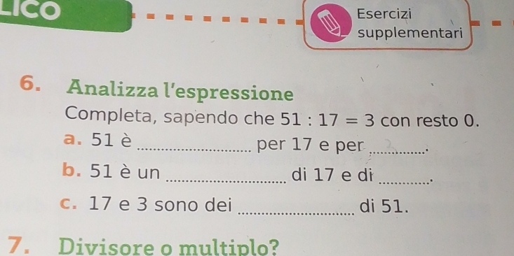 LICO Esercizi 
supplementari 
6. Analizza l’espressione 
Completa, sapendo che 51:17=3 con resto 0. 
a. 51è _per 17 e per_ 
b. 51 è un _di 17 e di _. 
c. 17 e 3 sono dei _di 51. 
7. Divisore o multiplo?