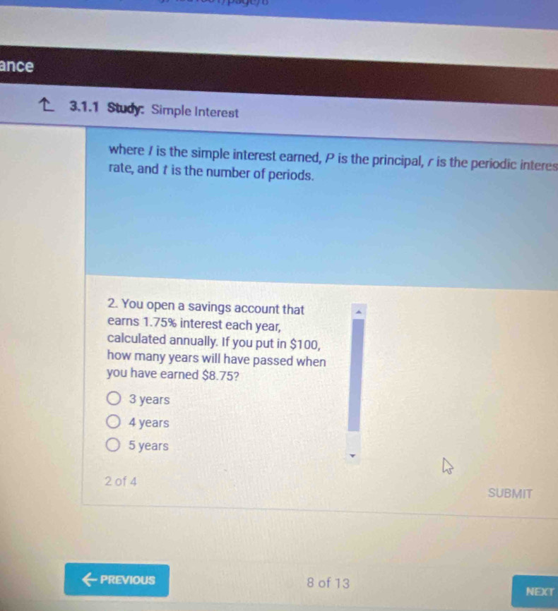 ance
3.1.1 Study: Simple Interest
where I is the simple interest earned, P is the principal, r is the periodic interes
rate, and t is the number of periods.
2. You open a savings account that
earns 1.75% interest each year,
calculated annually. If you put in $100,
how many years will have passed when
you have earned $8.75?
3 years
4 years
5 years
2 of 4 SUBMIT
PREVIOUS 8 of 13
NEXT