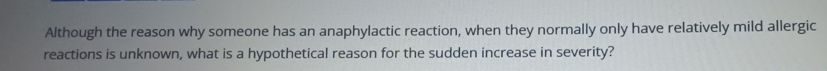 Although the reason why someone has an anaphylactic reaction, when they normally only have relatively mild allergic 
reactions is unknown, what is a hypothetical reason for the sudden increase in severity?