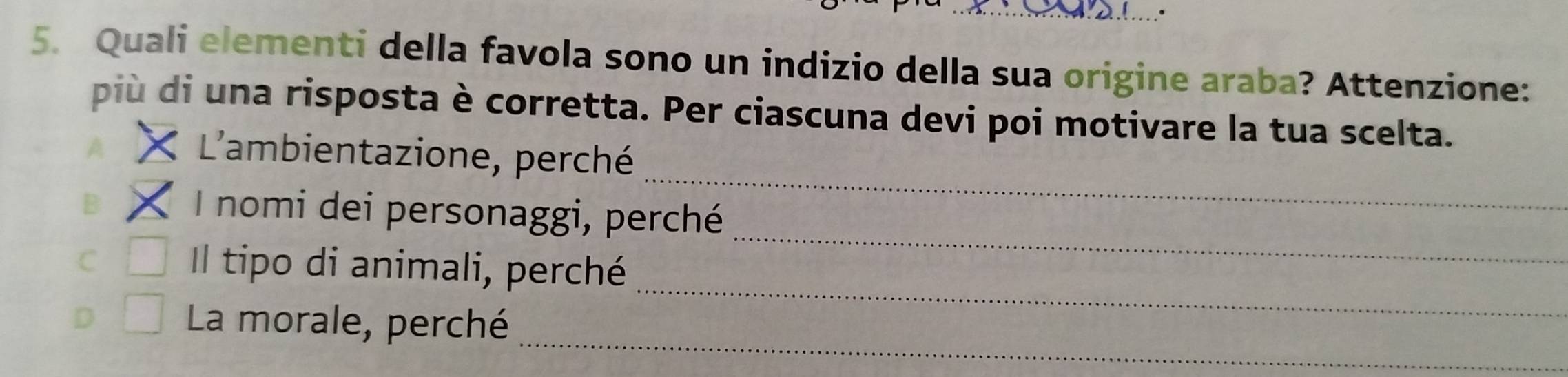 Quali elementi della favola sono un indizio della sua origine araba? Attenzione:
più di una risposta è corretta. Per ciascuna devi poi motivare la tua scelta.
A
L'ambientazione, perché
B
_
_
I nomi dei personaggi, perché
_
C Il tipo di animali, perché
_
D La morale, perché