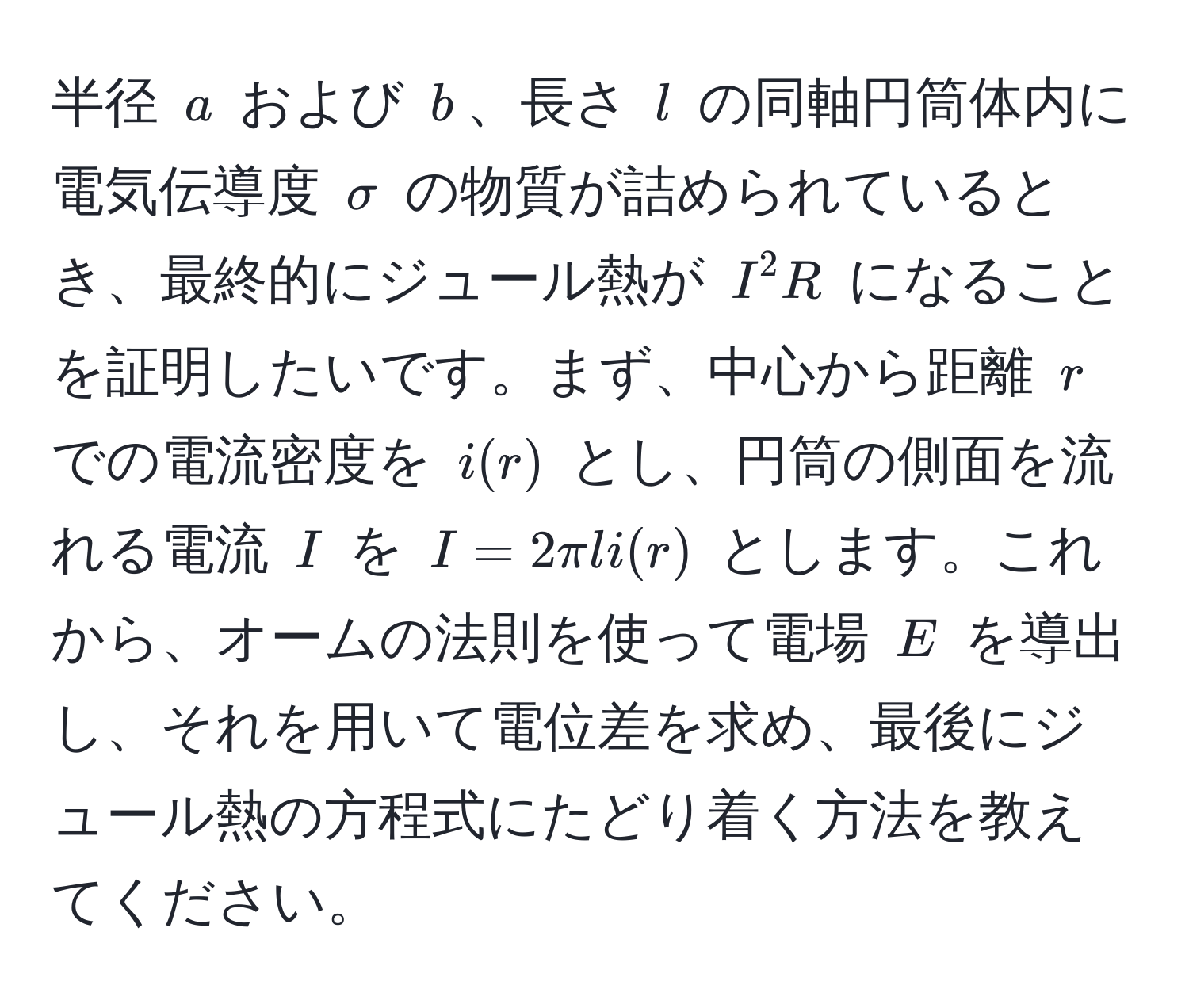 半径 ( a ) および ( b )、長さ ( l ) の同軸円筒体内に電気伝導度 ( sigma ) の物質が詰められているとき、最終的にジュール熱が ( I^2R ) になることを証明したいです。まず、中心から距離 ( r ) での電流密度を ( i(r) ) とし、円筒の側面を流れる電流 ( I ) を ( I = 2 π l i(r) ) とします。これから、オームの法則を使って電場 ( E ) を導出し、それを用いて電位差を求め、最後にジュール熱の方程式にたどり着く方法を教えてください。