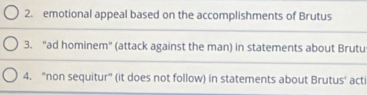 emotional appeal based on the accomplishments of Brutus 
3. "ad hominem" (attack against the man) in statements about Brutu 
4. "non sequitur" (it does not follow) in statements about Brutus' acti